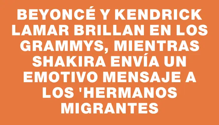 Beyoncé y Kendrick Lamar brillan en los Grammys, mientras Shakira envía un emotivo mensaje a los "hermanos migrantes