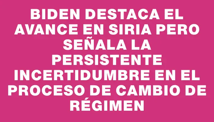 Biden destaca el avance en Siria pero señala la persistente incertidumbre en el proceso de cambio de régimen