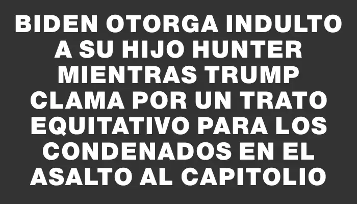 Biden otorga indulto a su hijo Hunter mientras Trump clama por un trato equitativo para los condenados en el asalto al Capitolio