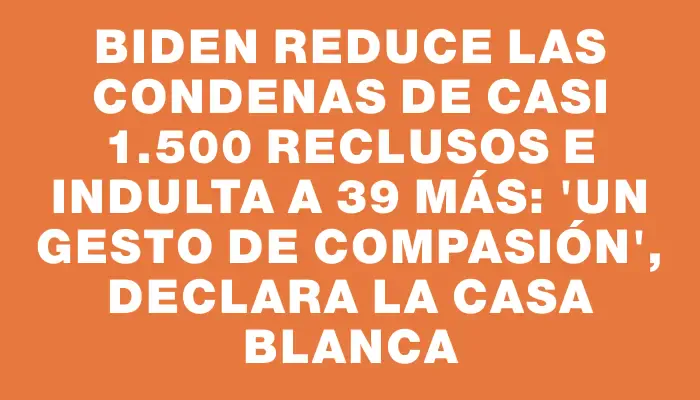 Biden reduce las condenas de casi 1.500 reclusos e indulta a 39 más: "Un gesto de compasión", declara la Casa Blanca