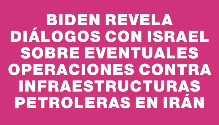 Biden revela diálogos con Israel sobre eventuales operaciones contra infraestructuras petroleras en Irán