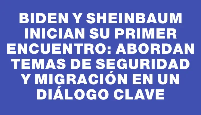 Biden y Sheinbaum inician su primer encuentro: abordan temas de seguridad y migración en un diálogo clave