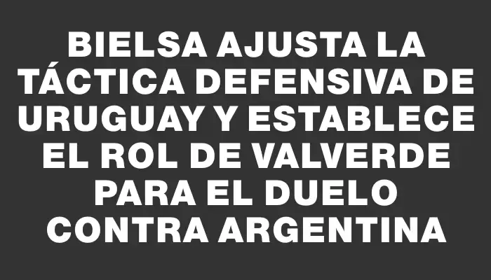 Bielsa ajusta la táctica defensiva de Uruguay y establece el rol de Valverde para el duelo contra Argentina