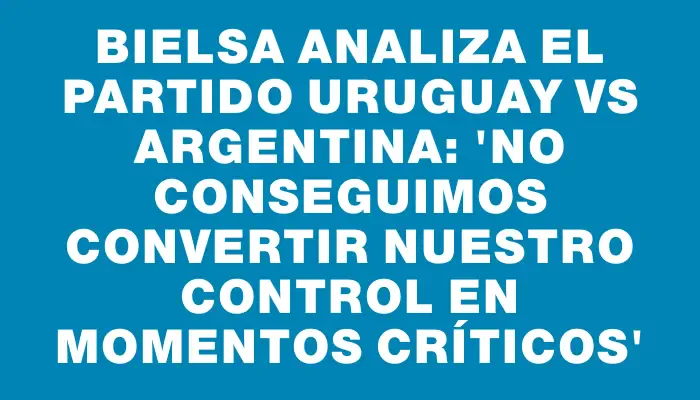 Bielsa analiza el partido Uruguay vs Argentina: 'No conseguimos convertir nuestro control en momentos críticos'