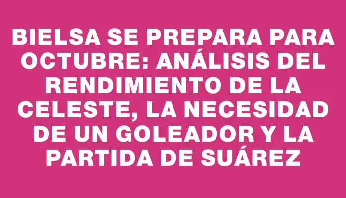 Bielsa se prepara para octubre: análisis del rendimiento de la Celeste, la necesidad de un goleador y la partida de Suárez