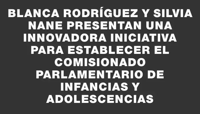 Blanca Rodríguez y Silvia Nane presentan una innovadora iniciativa para establecer el comisionado parlamentario de infancias y adolescencias