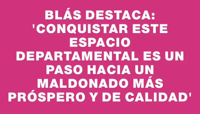 Blás destaca: “Conquistar este espacio departamental es un paso hacia un Maldonado más próspero y de calidad”