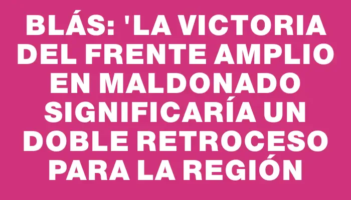 Blás: "La victoria del Frente Amplio en Maldonado significaría un doble retroceso para la región