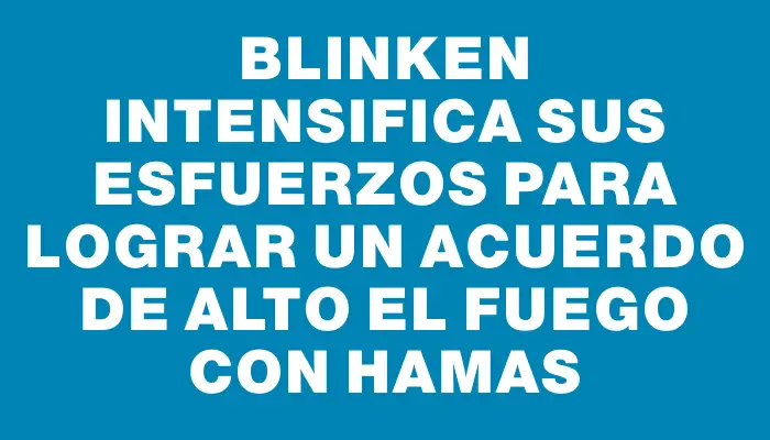 Blinken intensifica sus esfuerzos para lograr un acuerdo de alto el fuego con Hamas