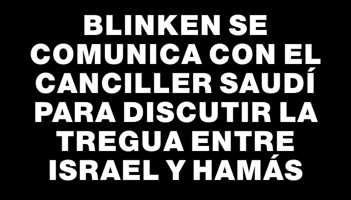 Blinken se comunica con el canciller saudí para discutir la tregua entre Israel y Hamás