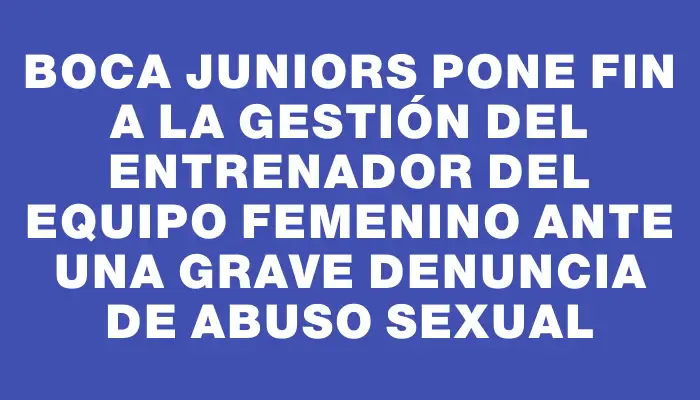 Boca Juniors pone fin a la gestión del entrenador del equipo femenino ante una grave denuncia de abuso sexual