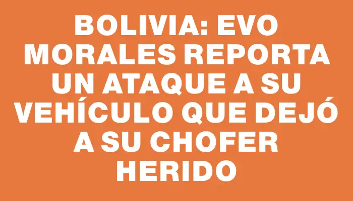 Bolivia: Evo Morales reporta un ataque a su vehículo que dejó a su chofer herido