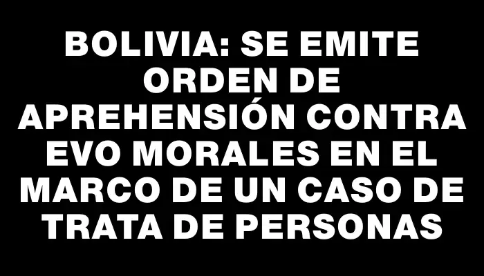 Bolivia: Se emite orden de aprehensión contra Evo Morales en el marco de un caso de trata de personas