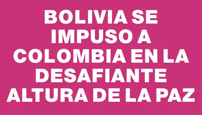 Bolivia se impuso a Colombia en la desafiante altura de La Paz