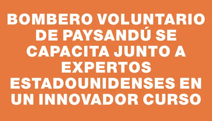 Bombero voluntario de Paysandú se capacita junto a expertos estadounidenses en un innovador curso