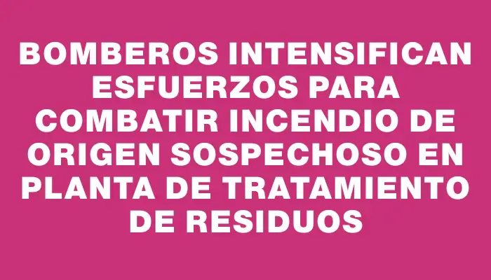 Bomberos intensifican esfuerzos para combatir incendio de origen sospechoso en planta de tratamiento de residuos