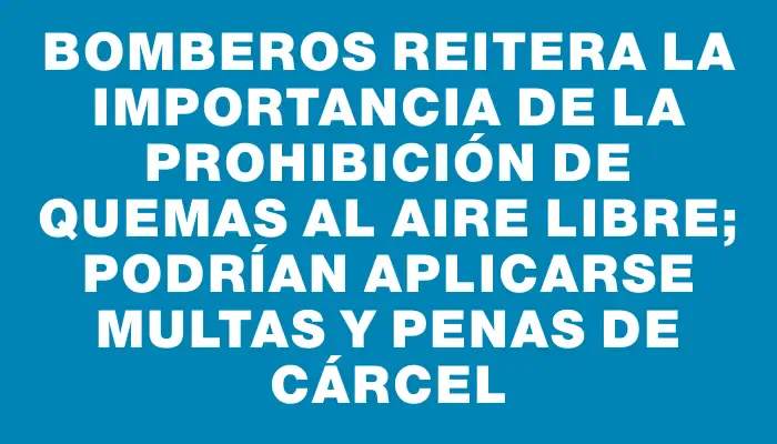 Bomberos reitera la importancia de la prohibición de quemas al aire libre; podrían aplicarse multas y penas de cárcel