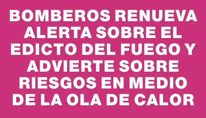 Bomberos renueva alerta sobre el edicto del fuego y advierte sobre riesgos en medio de la ola de calor