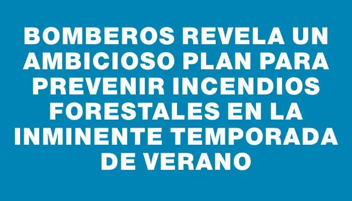 Bomberos revela un ambicioso plan para prevenir incendios forestales en la inminente temporada de verano