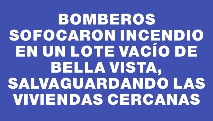 Bomberos sofocaron incendio en un lote vacío de Bella Vista, salvaguardando las viviendas cercanas