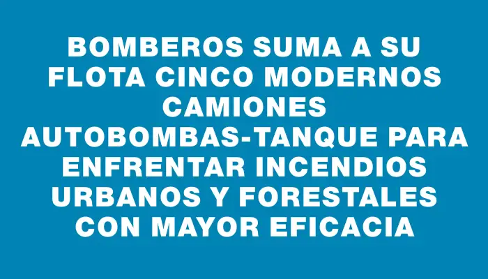 Bomberos suma a su flota cinco modernos camiones autobombas-tanque para enfrentar incendios urbanos y forestales con mayor eficacia