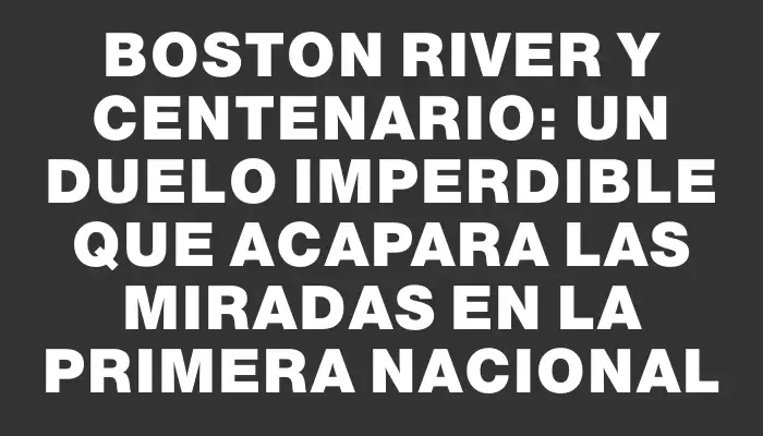 Boston River y Centenario: un duelo imperdible que acapara las miradas en la Primera Nacional