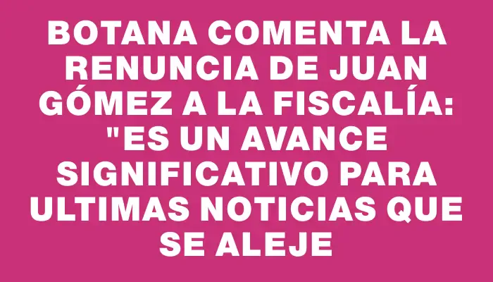 Botana comenta la renuncia de Juan Gómez a la Fiscalía: "Es un avance significativo para Ultimas Noticias que se aleje