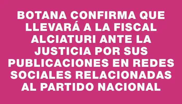 Botana confirma que llevará a la fiscal Alciaturi ante la justicia por sus publicaciones en redes sociales relacionadas al Partido Nacional