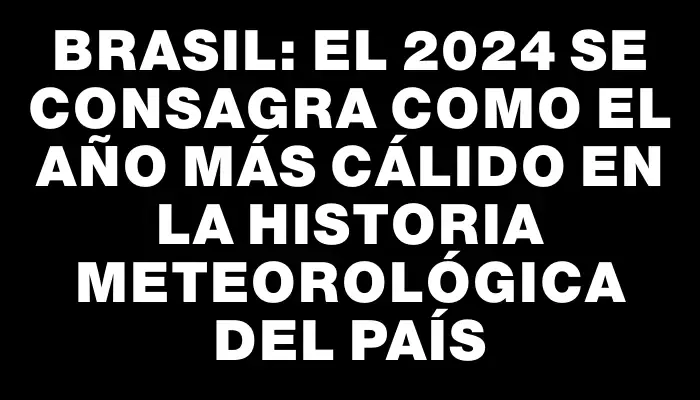 Brasil: El 2024 se consagra como el año más cálido en la historia meteorológica del país