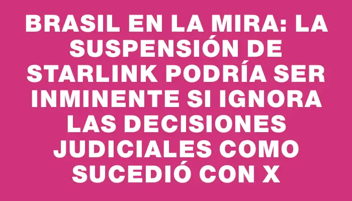 Brasil en la mira: la suspensión de Starlink podría ser inminente si ignora las decisiones judiciales como sucedió con X