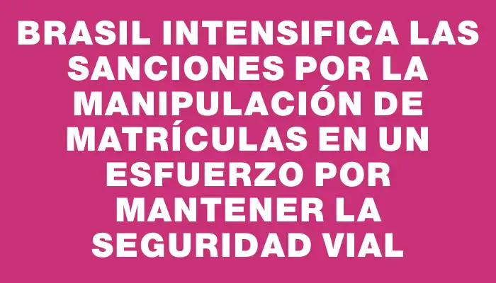 Brasil intensifica las sanciones por la manipulación de matrículas en un esfuerzo por mantener la seguridad vial