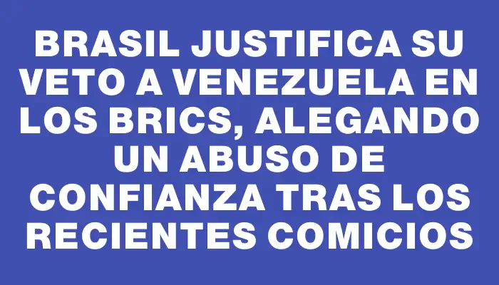 Brasil justifica su veto a Venezuela en los Brics, alegando un abuso de confianza tras los recientes comicios