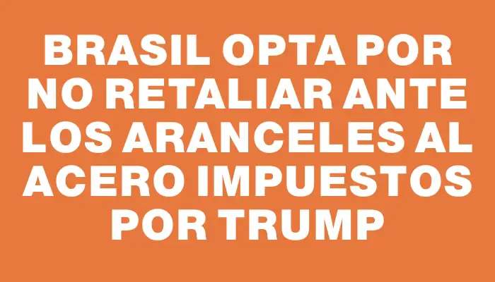 Brasil opta por no retaliar ante los aranceles al acero impuestos por Trump