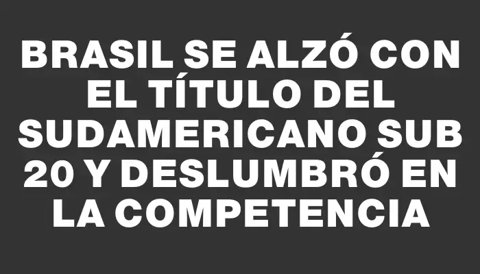 Brasil se alzó con el título del Sudamericano Sub 20 y deslumbró en la competencia