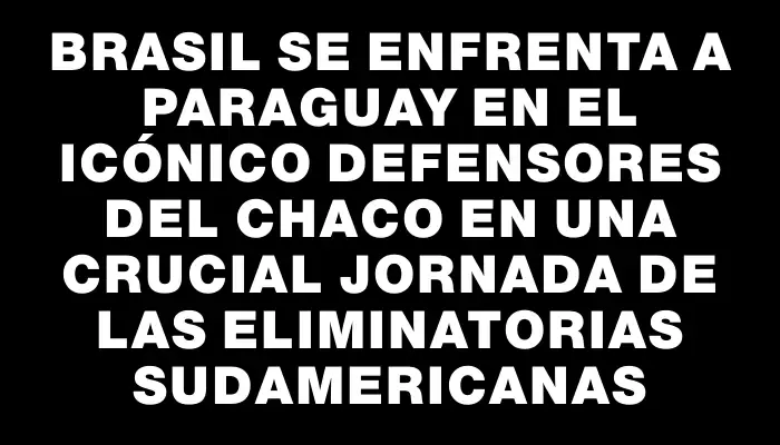 Brasil se enfrenta a Paraguay en el icónico Defensores del Chaco en una crucial jornada de las Eliminatorias Sudamericanas