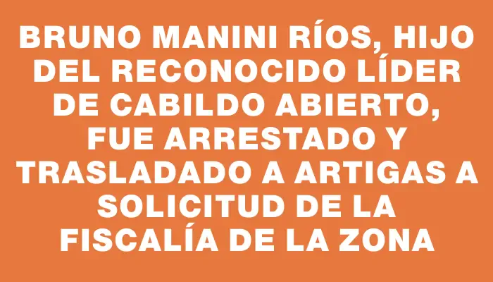 Bruno Manini Ríos, hijo del reconocido líder de Cabildo Abierto, fue arrestado y trasladado a Artigas a solicitud de la fiscalía de la zona