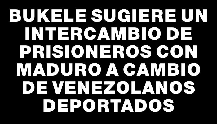 Bukele sugiere un intercambio de prisioneros con Maduro a cambio de venezolanos deportados