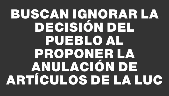 Buscan ignorar la decisión del pueblo al proponer la anulación de artículos de la Luc