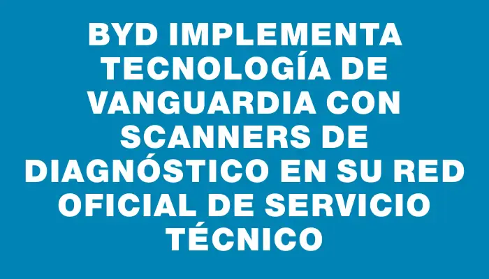 Byd implementa tecnología de vanguardia con scanners de diagnóstico en su red oficial de servicio técnico