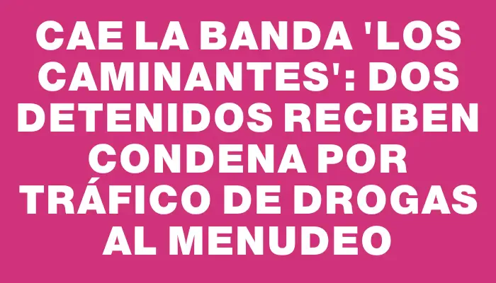 Cae la banda "Los caminantes": dos detenidos reciben condena por tráfico de drogas al menudeo