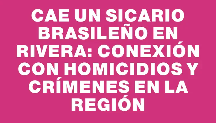 Cae un sicario brasileño en Rivera: conexión con homicidios y crímenes en la región