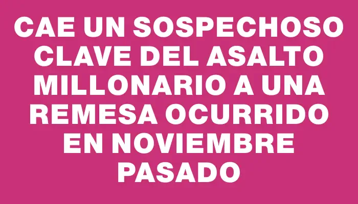 Cae un sospechoso clave del asalto millonario a una remesa ocurrido en noviembre pasado