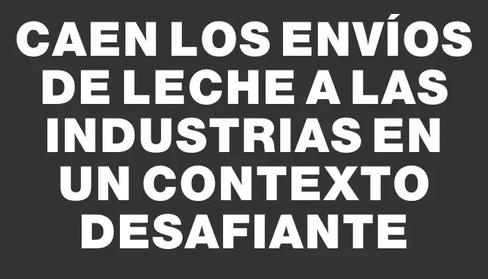 Caen los envíos de leche a las industrias en un contexto desafiante