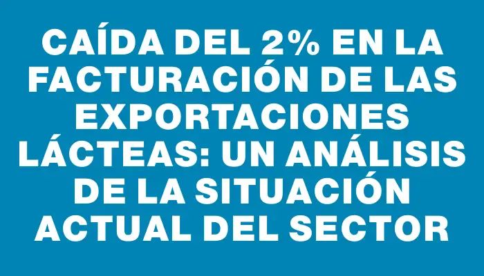 Caída del 2% en la facturación de las exportaciones lácteas: un análisis de la situación actual del sector