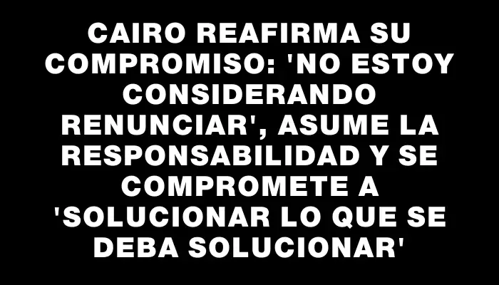 Cairo reafirma su compromiso: 'No estoy considerando renunciar', asume la responsabilidad y se compromete a 'solucionar lo que se deba solucionar'