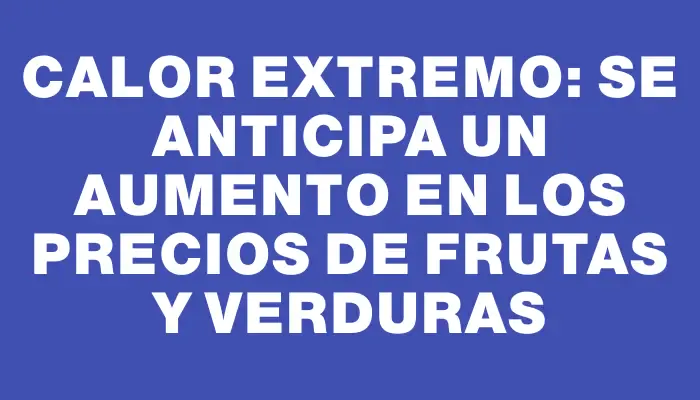 Calor extremo: se anticipa un aumento en los precios de frutas y verduras