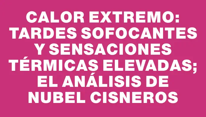 Calor extremo: tardes sofocantes y sensaciones térmicas elevadas; el análisis de Nubel Cisneros