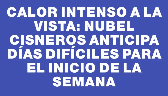 Calor intenso a la vista: Nubel Cisneros anticipa días difíciles para el inicio de la semana