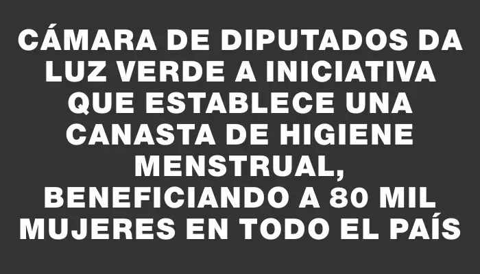 Cámara de Diputados da luz verde a iniciativa que establece una canasta de higiene menstrual, beneficiando a 80 mil mujeres en todo el país