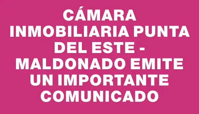 Cámara Inmobiliaria Punta del Este - Maldonado emite un importante comunicado
